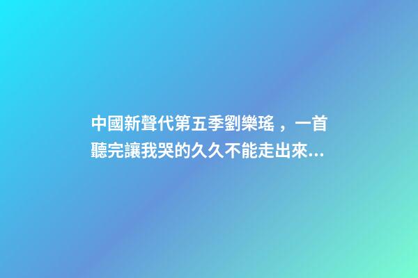 中國新聲代第五季劉樂瑤，一首聽完讓我哭的久久不能走出來的歌-第1張-觀點-玄機派